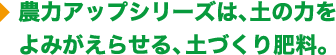 能力アップシリーズは、土の力をよみがえらせる土づくり肥料。